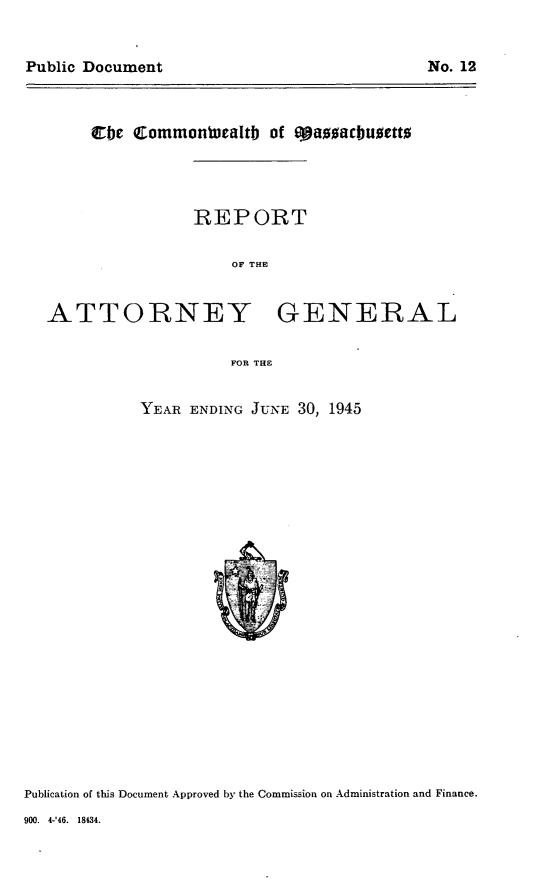 handle is hein.sag/sagma0146 and id is 1 raw text is: Public Document                               No. 12

cbe Commontealtb of eoauacbuoetto

REPORT
OF THE

ATTORNEY

GENERAL

FOR THE

YEAR ENDING JUNE 30, 1945

Publication of this Document Approved by the Commission on Administration and Finance.

900. 4-'46. 18434.

No. 12

Public Document


