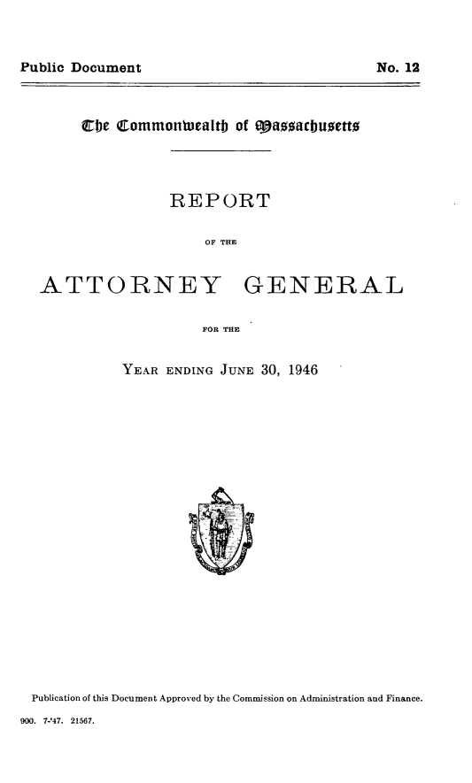 handle is hein.sag/sagma0147 and id is 1 raw text is: Public Document                              No. 12

Cbe Commonluoaltb of  eff  acbuett0
REPORT
OF THE

ATTORNEY

GENERAL

FOR THE

YEAR ENDING JUNE 30, 1946

Publication of this Document Approved by the Commission on Administration and Finance.

900. 7-'47. 21567.

Public Document

No. 12


