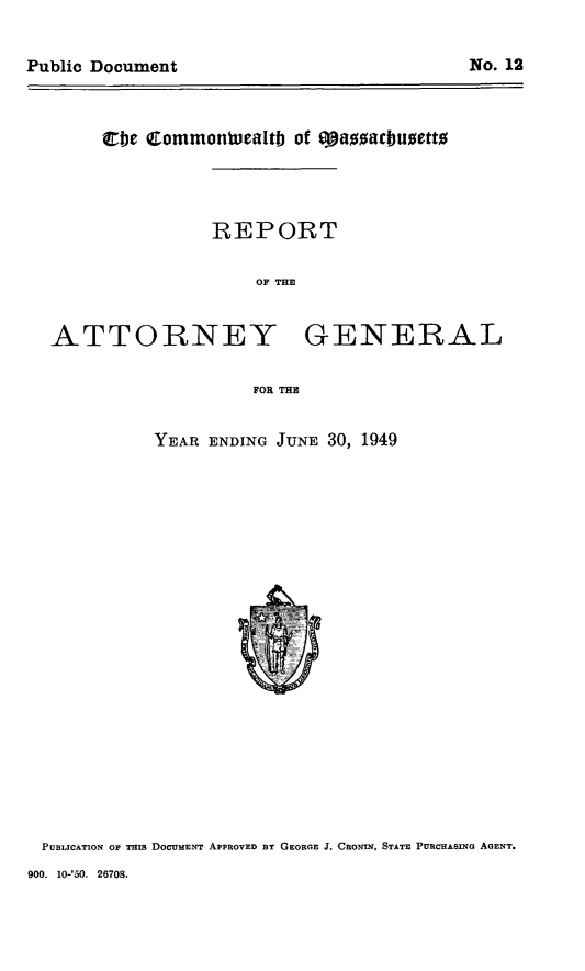 handle is hein.sag/sagma0150 and id is 1 raw text is: Public Document                               No. 12

Cbe Commontucaltb of ta0mubuaetto

REPORT
OF THE

ATTORNEY

GENERAL

FOR THE

YEAR ENDING JUNE 30, 1949

PUBLICATION or THIS DOCUMENT APPROVED BY GEORGE J. CRONIN, STATE PURCHASING AGENT.

900. 10-'50. 26708.

Public Document

No. 12



