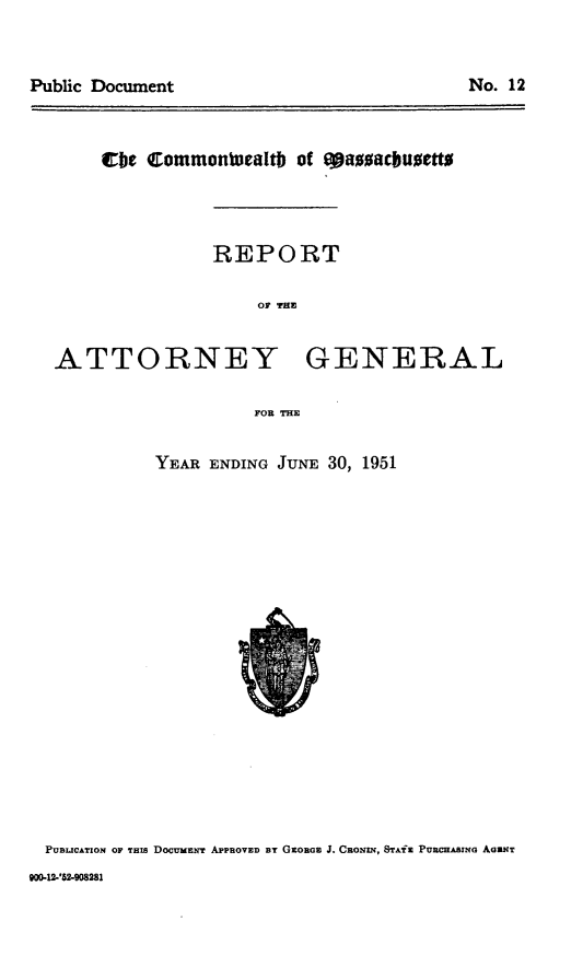 handle is hein.sag/sagma0152 and id is 1 raw text is: Public Document                                No. 12

Cbe Commontucaltb of eazsawbuieftt

REPORT
OF THE

ATTORNEY

GENERAL

FOR THE

YEAR ENDING JUNE 30, 1951

PUBLICATION OF THIS DOCUMeNT APPROVED By GxoRGE J. CaoNaN, STA'x Puacxsmao AaMXT

--'62-2908281

No. 12

Public Document


