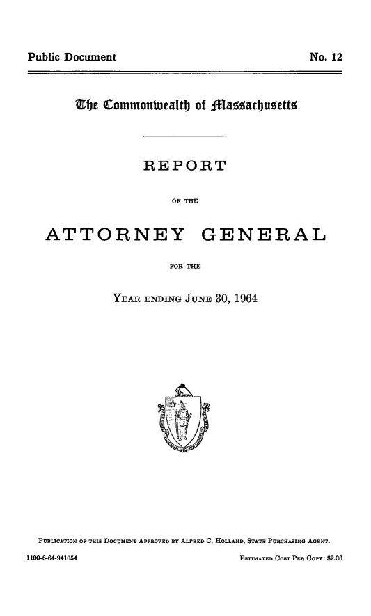 handle is hein.sag/sagma0165 and id is 1 raw text is: Public Document

No. 12

TOj Commontealtb of A1ag!adbu!ettW
REPORT
OF THE
ATTORNEY GENERAL
FOR THE

YEAR ENDING JUNE 30, 1964

PUBLICATION OF THIS DOCUMENT APPROVED BY ALFRED C. HOLLAND, STATE PURCHASING AGENT.
1100-6-64-941054                                        ESTIMATED CosT PER COPY: $2.36


