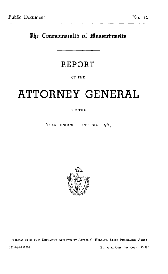 handle is hein.sag/sagma0168 and id is 1 raw text is: Public Document

No. 12

he  Ioumronwrat  of  agarhUSettis
REPORT
OF THE
ATTORNEY GENERAL
FOR THE

YEAR ENDING juNE 30, 1967

PUBLICATION OF THIS DOCUMENT APPROVED BY ALFRED C. HOLLAND, STATE PURCHASINC AGENT
1M-5-63-947301                                          Estimated Cost Per Copy: $3.975


