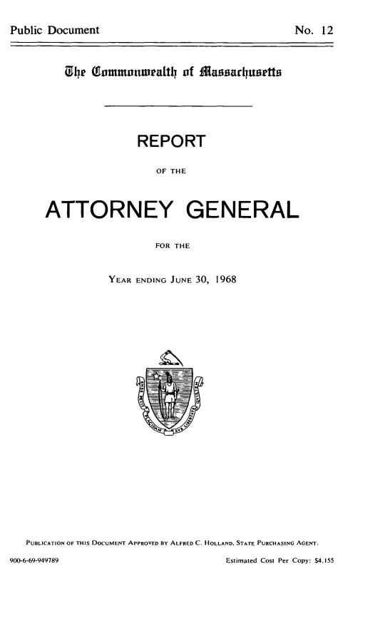 handle is hein.sag/sagma0169 and id is 1 raw text is: Public Document

No. 12

C'e (ommnonweaftil of 1Massadusetts
REPORT
OF THE
ATTORNEY GENERAL
FOR THE

YEAR ENDING JUNE 30, 1968

PUBLICATION OF THIS DOCUMENT APPROVED BY ALFRED C. HOLLAND, STATE PURCHASING AGENT.

Estimated Cost Per Copy: $4.155

900-6-69-949789


