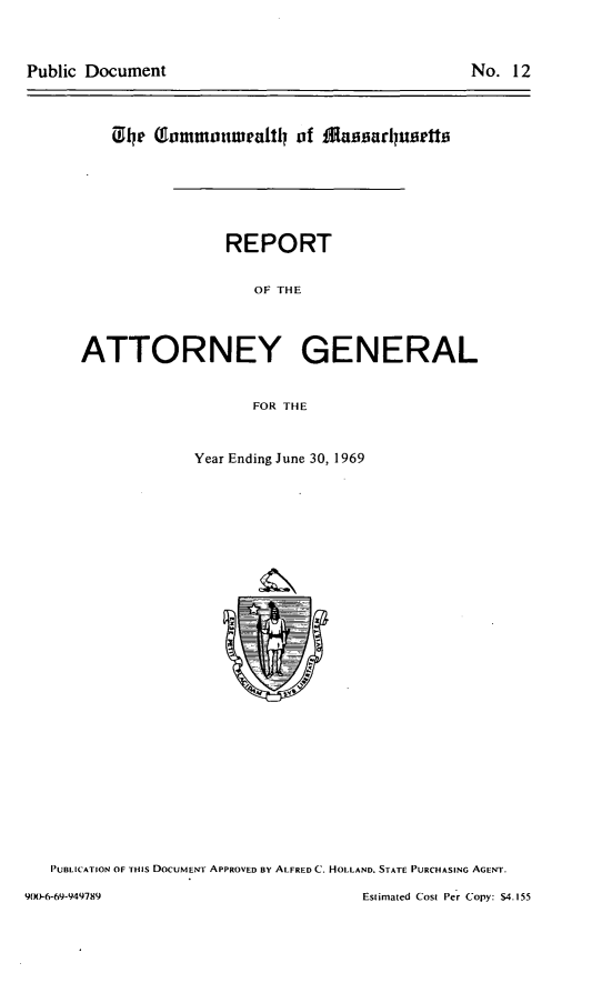 handle is hein.sag/sagma0170 and id is 1 raw text is: Public Document

No. 12

04e (inomnonwealtl of IMaiuarluertts
REPORT
OF THE
ATTORNEY GENERAL
FOR THE

Year Ending June 30, 1969

PUBLICATION OF THIS DOCUMENT APPROVED BY ALFRED C. HOLLAND. STATE PURCHASING AGENT.

Estimated Cost Per Copy: $4.155

9(X)-6-69-949789


