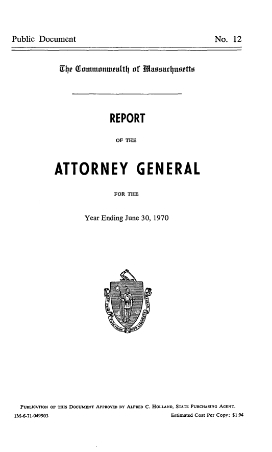 handle is hein.sag/sagma0171 and id is 1 raw text is: Public Document

No. 12

0h (fommonwleath of Massarhulietto
REPORT
OF THE
ATTORNEY GENERAL
FOR THE

Year Ending June 30, 1970

PUBLICATION OF THIS DOCUMENT APPROVED BY ALFRED C. HOLLAND, STATE PURCHASING AGENT.
1M-6-71-049903                                             Estimated Cost Per Copy: $1.94


