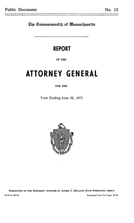 handle is hein.sag/sagma0174 and id is 1 raw text is: Public Document

No. 12

h  ITommuonwralth of fflassarlutts
REPORT
OF T
ATTORNEY GENERAL
FOR THE

Year Ending June 30, 1973

PUBLICATION OF THIS DOCUMENT APPROVED BY ALFRED C. HOLLAND, STATE PURCHASING AGENT.
I M-8-74-104116                                                    Estimated Cost Per Copy: $2.48



