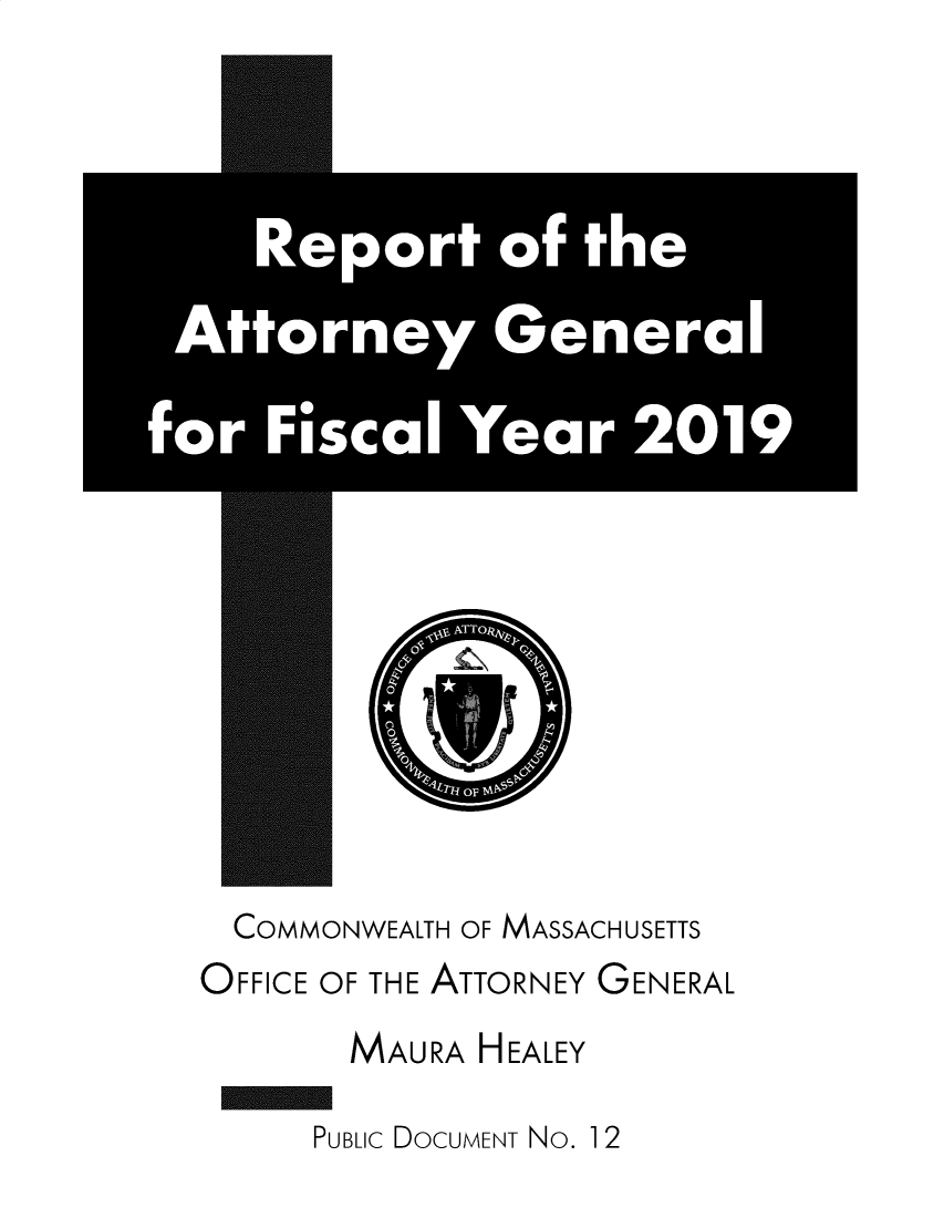 handle is hein.sag/sagma0186 and id is 1 raw text is: 

















COMMONWEALTH OF MASSACHUSETTS
OFFICE OF THE ATTORNEY GENERAL
      MAURA HEALEY


PUBLIC DOCUMENT No. 1 2


    Report of the

 Attorney General

for Fi'scal Year 2019


