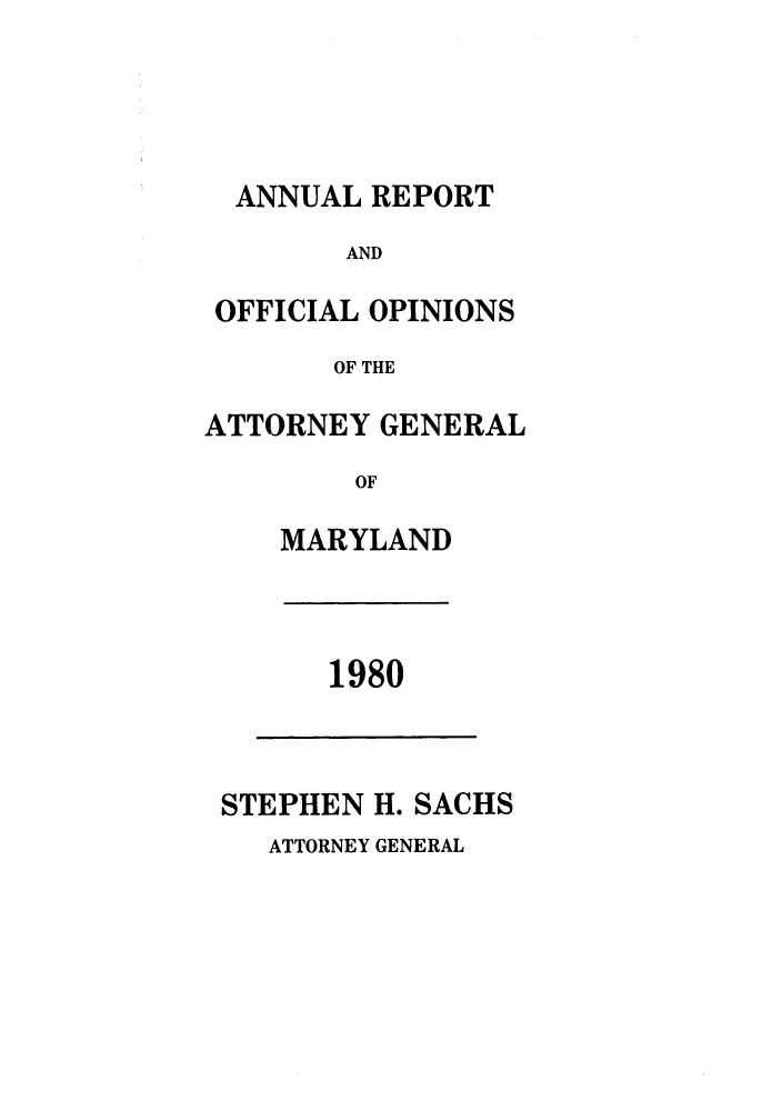 handle is hein.sag/sagmd0002 and id is 1 raw text is: ANNUAL REPORT
AND
OFFICIAL OPINIONS
OF THE
ATTORNEY GENERAL
OF
MARYLAND

1980

STEPHEN H. SACHS

ATTORNEY GENERAL


