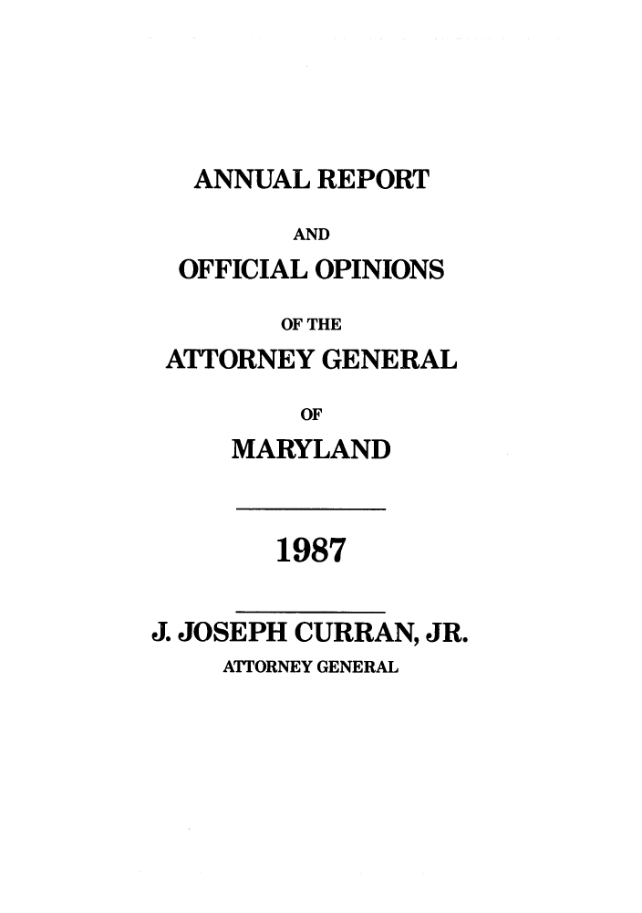 handle is hein.sag/sagmd0010 and id is 1 raw text is: ANNUAL REPORT

AND
OFFICIAL OPINIONS
OF THE
ATTORNEY GENERAL
OF
MARYLAND
1987
J. JOSEPH CURRAN, JR.
ATTORNEY GENERAL


