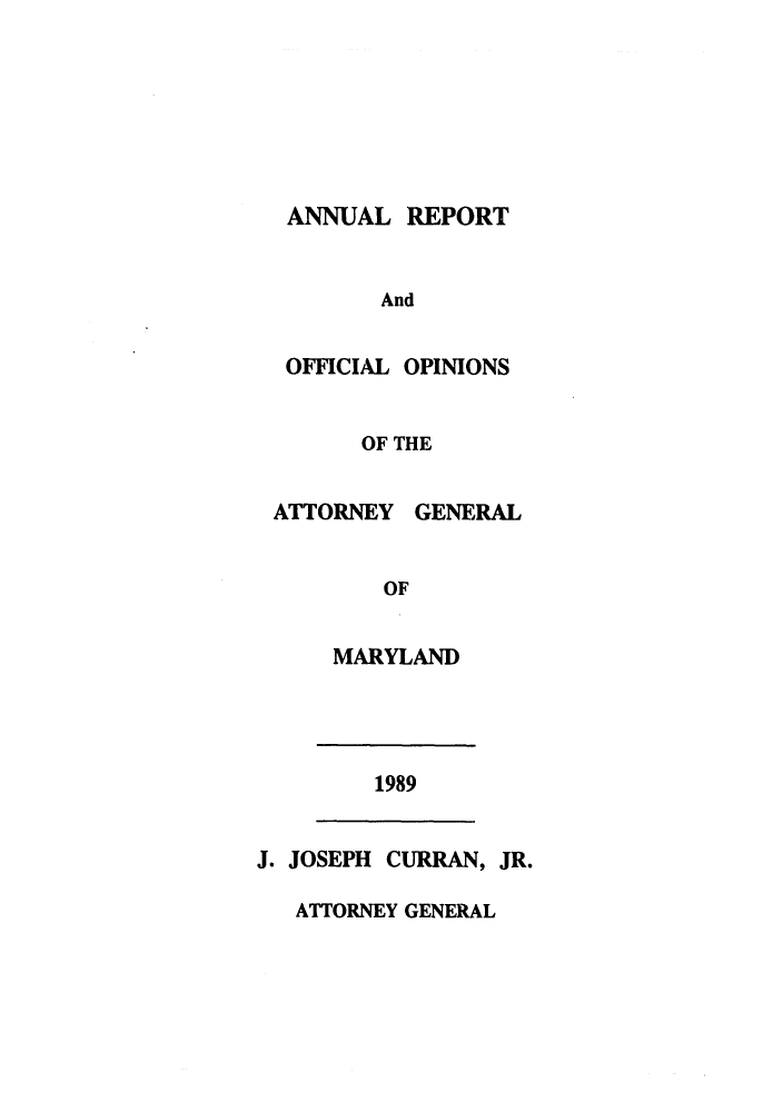 handle is hein.sag/sagmd0012 and id is 1 raw text is: ANNUAL REPORT
And
OFFICIAL OPINIONS

OF THE
ATTORNEY GENERAL
OF
MARYLAND

1989

J. JOSEPH CURRAN, JR.

ATTORNEY GENERAL


