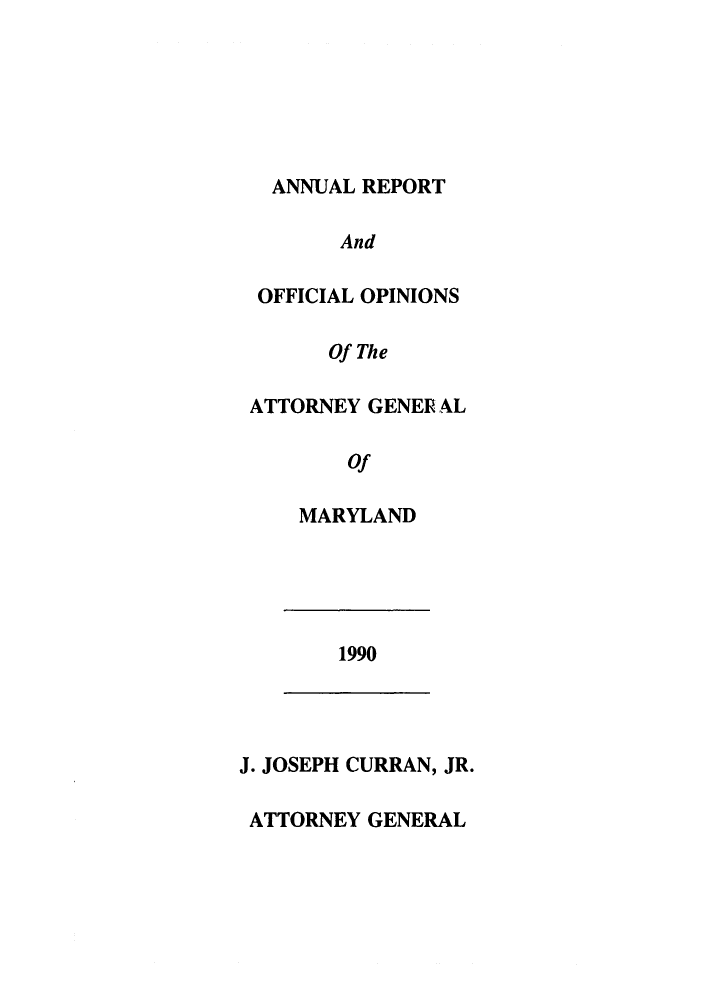 handle is hein.sag/sagmd0013 and id is 1 raw text is: ANNUAL REPORT
And
OFFICIAL OPINIONS
Of The
ATTORNEY GENER AL
Of
MARYLAND
1990
J. JOSEPH CURRAN, JR.
ATTORNEY GENERAL


