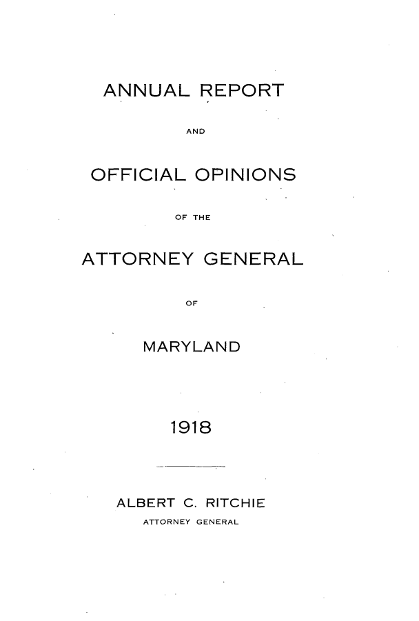 handle is hein.sag/sagmd0038 and id is 1 raw text is: ANNUAL REPORT
AND
OFFICIAL OPINIONS
OF THE
ATTORNEY GENERAL
OF
MARYLAND

1918
ALBERT C. RITCHIE
ATTORNEY GENERAL


