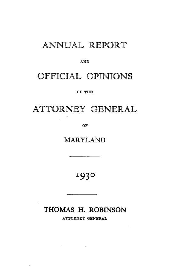 handle is hein.sag/sagmd0050 and id is 1 raw text is: ANNUAL REPORT
AND
OFFICIAL OPINIONS
OF THE
ATTORNEY GENERAL
OF
MARYLAND

1930

THOMAS H. ROBINSON
ATTORNEY GENERAL


