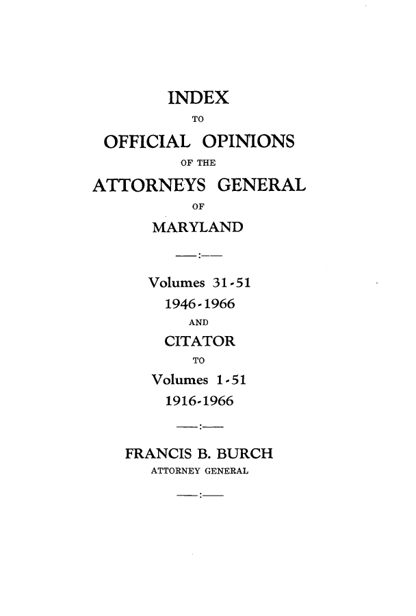 handle is hein.sag/sagmd0067 and id is 1 raw text is: INDEX
TO
OFFICIAL OPINIONS
OF THE
ATTORNEYS GENERAL
OF
MARYLAND
Volumes 31-51
1946-1966
AND
CITATOR
TO
Volumes 1-51
1916-1966
FRANCIS B. BURCH
ATTORNEY GENERAL


