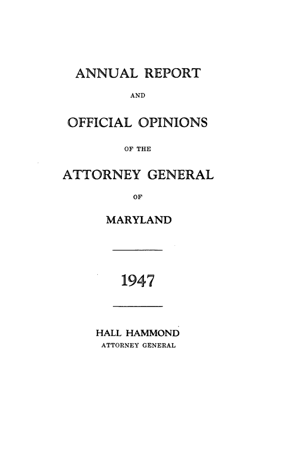 handle is hein.sag/sagmd0068 and id is 1 raw text is: ANNUAL REPORT
AND
OFFICIAL OPINIONS
OF THE
ATTORNEY GENERAL
OF
MARYLAND

1947

HALL HAMMOND
ATTORNEY GENERAL


