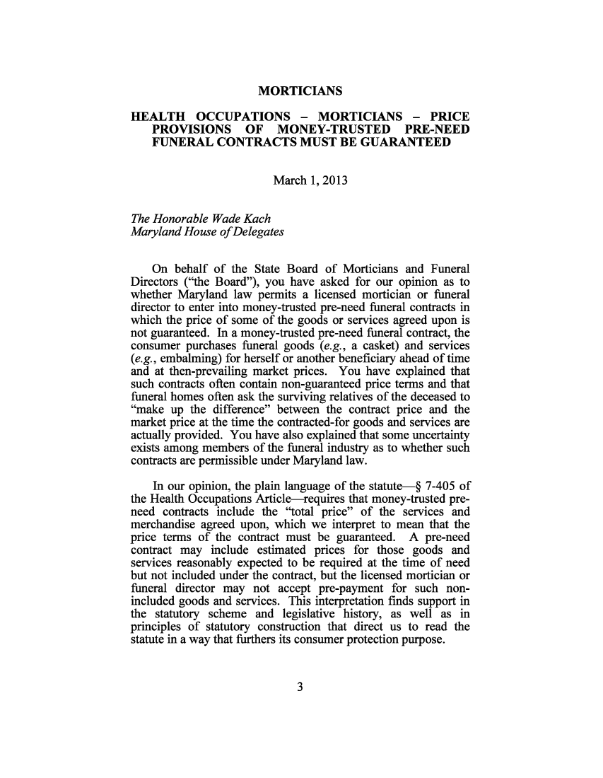 handle is hein.sag/sagmd0102 and id is 1 raw text is: MORTICIANS

HEALTH OCCUPATIONS - MORTICIANS - PRICE
PROVISIONS OF MONEY-TRUSTED PRE-NEED
FUNERAL CONTRACTS MUST BE GUARANTEED
March 1, 2013
The Honorable Wade Kach
Maryland House ofDelegates
On behalf of the State Board of Morticians and Funeral
Directors (the Board), you have asked for our opinion as to
whether Maryland law permits a licensed mortician or funeral
director to enter into money-trusted pre-need funeral contracts in
which the price of some of the goods or services agreed upon is
not guaranteed. In a money-trusted pre-need funeral contract, the
consumer purchases funeral goods (e.g., a casket) and services
(e.g., embalming) for herself or another beneficiary ahead of time
and at then-prevailing market prices. You have explained that
such contracts often contain non-guaranteed price terms and that
funeral homes often ask the surviving relatives of the deceased to
make up the difference between the contract price and the
market price at the time the contracted-for goods and services are
actually provided. You have also explained that some uncertainty
exists among members of the funeral industry as to whether such
contracts are permissible under Maryland law.
In our opinion, the plain language of the statute-§ 7-405 of
the Health Occupations Article-requires that money-trusted pre-
need contracts include the total price of the services and
merchandise agreed upon, which we interpret to mean that the
price terms of the contract must be guaranteed. A pre-need
contract may include estimated prices for those goods and
services reasonably expected to be required at the time of need
but not included under the contract, but the licensed mortician or
funeral director may not accept pre-payment for such non-
included goods and services. This interpretation finds support in
the statutory scheme and legislative history, as well as in
principles of statutory construction that direct us to read the
statute in a way that furthers its consumer protection purpose.

3



