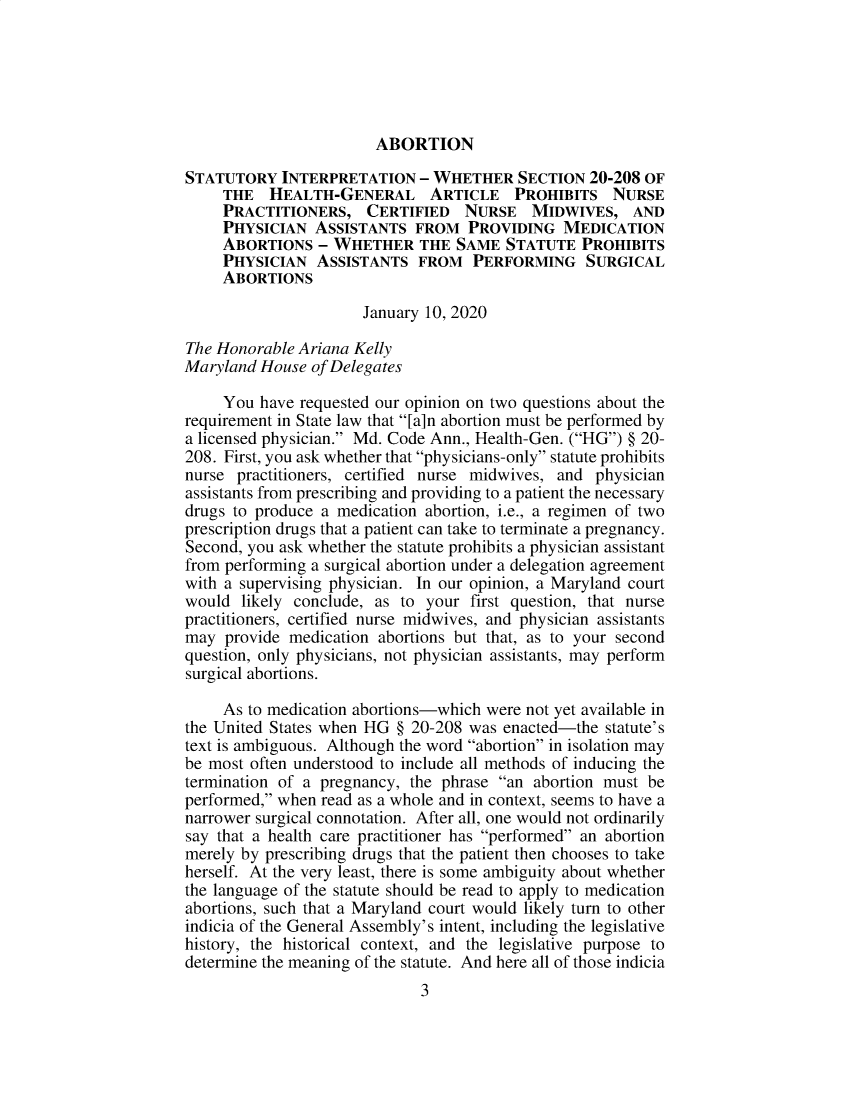 handle is hein.sag/sagmd0109 and id is 1 raw text is: 






ABORTION


STATUTORY   INTERPRETATION   - WHETHER   SECTION  20-208 OF
     THE   HEALTH-GENERAL ARTICLE PROHIBITS NURSE
     PRACTITIONERS, CERTIFIED NURSE MIDWIVES, AND
     PHYSICIAN  ASSISTANTS   FROM  PROVIDING   MEDICATION
     ABORTIONS   - WHETHER   THE  SAME  STATUTE  PROHIBITS
     PHYSICIAN  ASSISTANTS   FROM   PERFORMING SURGICAL
     ABORTIONS

                      January 10, 2020

The Honorable Ariana Kelly
Maryland House  of Delegates
     You have requested our opinion on two questions about the
requirement in State law that [a]n abortion must be performed by
a licensed physician. Md. Code Ann., Health-Gen. (HG) § 20-
208. First, you ask whether that physicians-only statute prohibits
nurse practitioners, certified nurse midwives, and physician
assistants from prescribing and providing to a patient the necessary
drugs to produce a medication abortion, i.e., a regimen of two
prescription drugs that a patient can take to terminate a pregnancy.
Second, you ask whether the statute prohibits a physician assistant
from performing a surgical abortion under a delegation agreement
with a supervising physician. In our opinion, a Maryland court
would  likely conclude, as to your first question, that nurse
practitioners, certified nurse midwives, and physician assistants
may  provide medication abortions but that, as to your second
question, only physicians, not physician assistants, may perform
surgical abortions.

     As to medication abortions-which were not yet available in
the United States when HG § 20-208 was enacted-the  statute's
text is ambiguous. Although the word abortion in isolation may
be most often understood to include all methods of inducing the
termination of a pregnancy, the phrase an abortion must be
performed, when read as a whole and in context, seems to have a
narrower surgical connotation. After all, one would not ordinarily
say that a health care practitioner has performed an abortion
merely by prescribing drugs that the patient then chooses to take
herself. At the very least, there is some ambiguity about whether
the language of the statute should be read to apply to medication
abortions, such that a Maryland court would likely turn to other
indicia of the General Assembly's intent, including the legislative
history, the historical context, and the legislative purpose to
determine the meaning of the statute. And here all of those indicia
                             3


