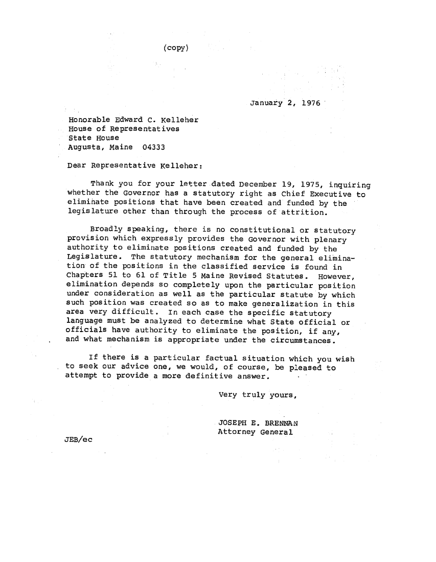 handle is hein.sag/sagme9004 and id is 1 raw text is: (copy)

January 2, 1976
Honorable Edward C. Kelleher
House of Representatives
State House
Augusta, Maine 04333
Dear Representative Kelleher:
Thank you for your letter dated December 19, 1975, inquiring
whether the Governor has a statutory right as Chief Executive to
eliminate positions that have been created and funded by the
legislature other than through the process of attrition.
Broadly speaking, there is no constitutional or statutory
provision which expressly provides the Governor with plenary
authority to eliminate positions created and funded by the
Legislature. The statutory mechanism for the general elimina-
tion of the positions in the classified service is found in
Chapters 51 to 61 of Title 5 Maine Revised Statutes. However,
elimination depends so completely upon the particular position
under consideration as well as the particular statute by which
such position was created so as to make generalization in this
area very difficult. In each case the specific statutory
language must be analyzed to determine what State official or
officials have authority to eliminate the position, if any,
and what mechanism is appropriate under the circumstances.
If there is a particular factual situation which you wish
to seek our advice one, we would, of course, be pleased to
attempt to provide a more definitive answer.
Very truly yours,
JOSEPH E. BRENNAN
Attorney General
JEB/ec


