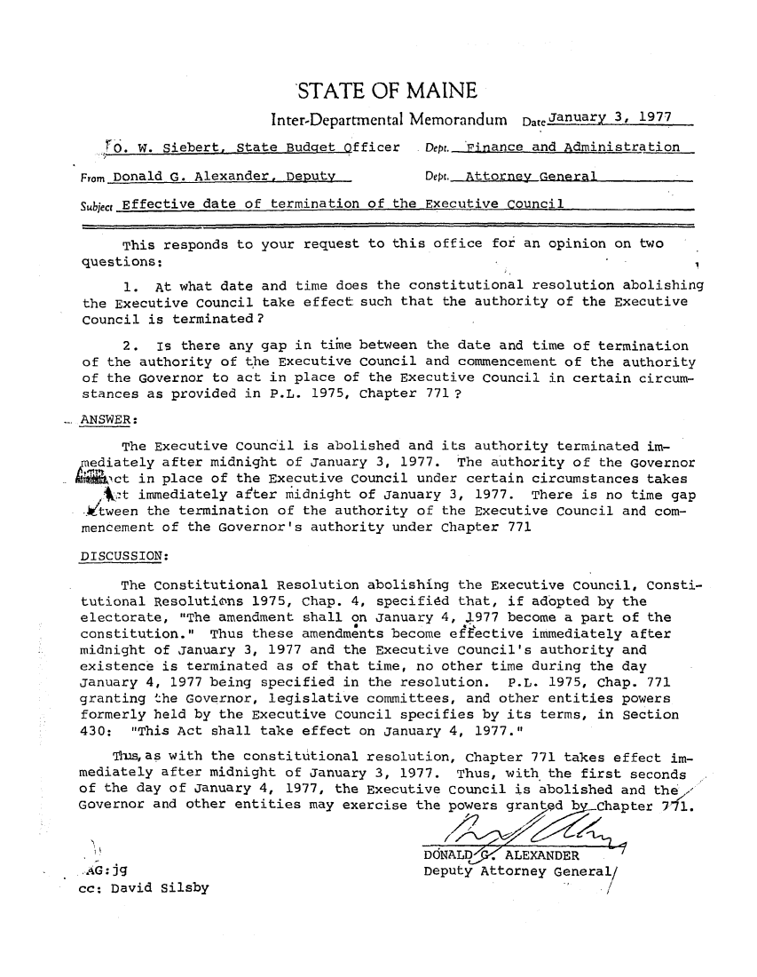 handle is hein.sag/sagme9005 and id is 1 raw text is: STATE OF MAINE
Inter-Departmental Memorandum Dateianuary 3, 1977
W. Siebert, State Budget Officer   Dept. Finance and Administration
From Donald G. Alexander, Deputy          Dept. Attorney General
Subject Effective date of termination of the Executive Council
This responds to your request to this office for an opinion on two
questions:
1. At what date and time does the constitutional resolution abolishing
the Executive Council take effect such that the authority of the Executive
Council is terminated?
2. Is there any gap in time between the date and time of termination
of the authority of the Executive Council and commencement of the authority
of the Governor to act in place of the Executive Council in certain circum-
stances as provided in P.L. 1975, chapter 771 ?
ANSWER:
The Executive Council is abolished and its authority terminated im-
pediately after midnight of January 3, 1977. The authority of the Governor
MA h6ct in place of the Executive Council under certain circumstances takes
Vt immediately after midnight of January 3, 1977. There is no time gap
.Jtween the termination of the authority of the Executive Council and com-
mencement of the Governor's authority under Chapter 771
DISCUSSION:
The Constitutional Resolution abolishing the Executive Council, Consti-
tutional Resolutions 1975, Chap. 4, specifidd that, if adopted by the
electorate, The amendment shall on January 4, l977 become a part of the
constitution. Thus these amendments become effective immediately after
midnight of January 3, 1977 and the Executive Council's authority and
existence is terminated as of that time, no other time during the day
January 4, 1977 being specified in the resolution. P.L. 1975, Chap. 771
granting the Governor, legislative committees, and other entities powers
formerly held by the Executive Council specifies by its terms, in Section
430: This Act shall take effect on January 4, 1977.
'TIs,as with the constitutional resolution, Chapter 771 takes effect im-
mediately after midnight of January 3, 1977. Thus, with the first seconds
of the day of January 4, 1977, the Executive Council is abolished and the'
Governor and other entities may exercise the powers granted b  Chapter 771.
DdNALD . ALEXANDER
.AG:jg                                   Deputy Attorney General/
cc: David Silsby


