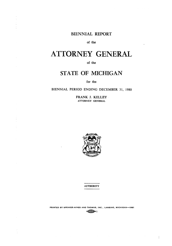 handle is hein.sag/sagmi0002 and id is 1 raw text is: BIENNIAL REPORT

of the
ATTORNEY GENERAL
of the
STATE OF MICHIGAN
for the
BIENNIAL PERIOD ENDING DECEMBER 31, 1980
FRANK J. KELLEY
ATTORNEY GENERAL
AUTHORITY

PRINTED BY SPEAKER-HINES AND THOMAS, INC., LANSING, MICHIGAN-1981


