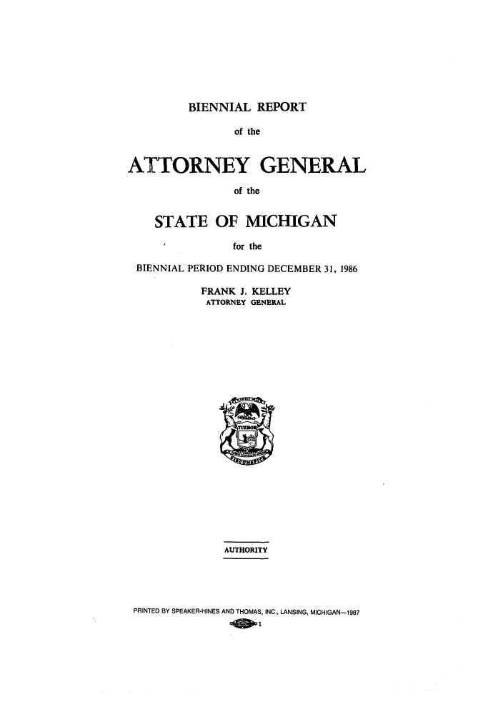 handle is hein.sag/sagmi0006 and id is 1 raw text is: BIENNIAL REPORT
of the
ATTORNEY GENERAL
of the
STATE OF MICHIGAN
I          for the
BIENNIAL PERIOD ENDING DECEMBER 31, 1986

FRANK J. KELLEY
ATTORNEY GENERAL

AUTHORITY
PRINTED BY SPEAKER-HINES AND THOMAS, INC., LANSING, MICHIGAN-1987
01


