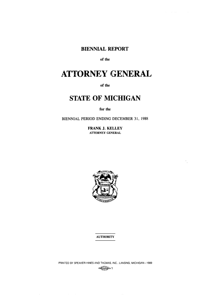 handle is hein.sag/sagmi0007 and id is 1 raw text is: BIENNIAL REPORT

of the
ATTORNEY GENERAL
of the
STATE OF MICHIGAN
for the
BIENNIAL PERIOD ENDING DECEMBER 31, 1988
FRANK J. KELLEY
ATTORNEY GENERAL

AUTHORITY
PRINTED BY SPEAKER-HINES AND THOMAS, INC., LANSING, MICHIGAN-1989
-6'Vk-,


