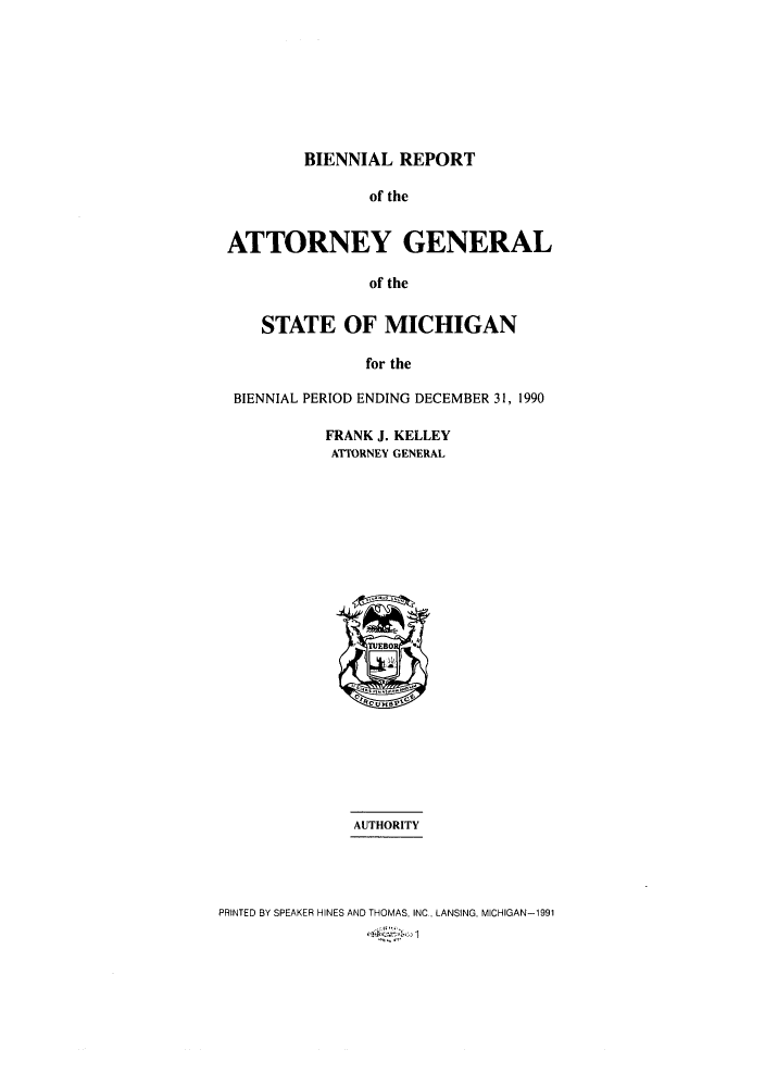 handle is hein.sag/sagmi0008 and id is 1 raw text is: BIENNIAL REPORT

of the
ATTORNEY GENERAL
of the
STATE OF MICHIGAN
for the
BIENNIAL PERIOD ENDING DECEMBER 31, 1990
FRANK J. KELLEY
ATTORNEY GENERAL
TUEB0
AUTHORITY
PRINTED BY SPEAKER HINES AND THOMAS, INC, LANSING, MICHIGAN-1991


