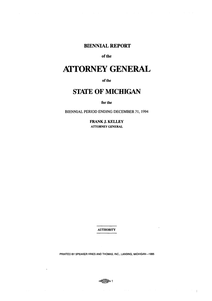 handle is hein.sag/sagmi0011 and id is 1 raw text is: BIENNIAL REPORT
of the
ATTORNEY GENERAL
of the
STATE OF MICHIGAN
for the
BIENNIAL PERIOD ENDING DECEMBER 31, 1994

FRANK J. KELLEY
ATTORNEY GENERAL
AUTHORITY

PRINTED BY SPEAKER HINES AND THOMAS, INC., LANSING, MICHIGAN-1 995



