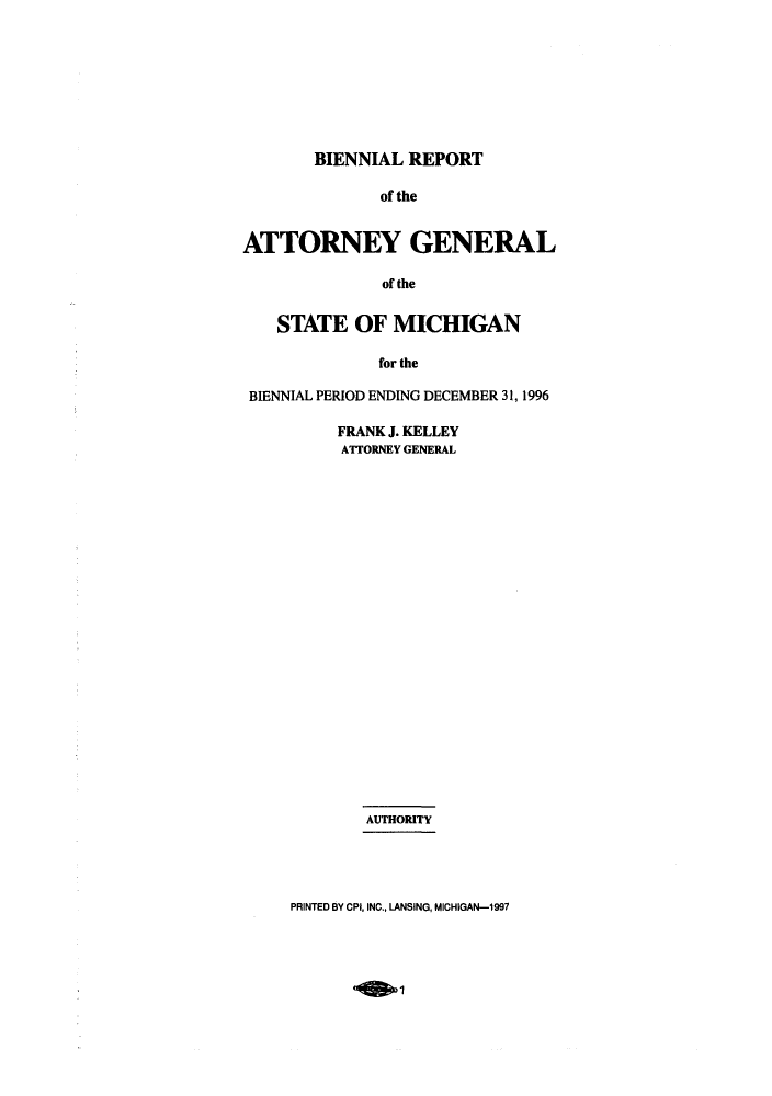 handle is hein.sag/sagmi0012 and id is 1 raw text is: BIENNIAL REPORT
of the
ATTORNEY GENERAL
of the
STATE OF MICHIGAN
for the
BIENNIAL PERIOD ENDING DECEMBER 31, 1996

FRANK J. KELLEY
ATTORNEY GENERAL
AUTHORITY

PRINTED BY CPI, INC., LANSING, MICHIGAN-1997


