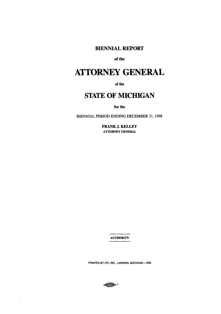 handle is hein.sag/sagmi0013 and id is 1 raw text is: BIENNIAL REPORT
of the
ATTORNEY GENERAL
of the
STATE OF MICHIGAN
for the
BIENNIAL PERIOD ENDING DECEMBER 31, 1998

FRANK J. KELLEY
ATTORNEY GENERAL
AUTHORITY
PRINTED BY CPI, INC., LANSING, MICHIGAN-1999

.0fq-1


