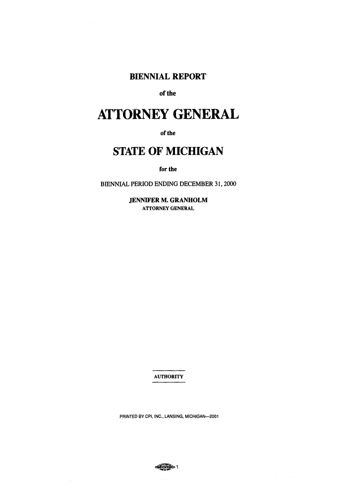 handle is hein.sag/sagmi0014 and id is 1 raw text is: BIENNIAL REPORT
of the
ATTORNEY GENERAL
of the
STATE OF MICHIGAN
for the
BIENNIAL PERIOD ENDING DECEMBER 31, 2000

JENNIFER M. GRANHOLM
ATTORNEY GENERAL
AUTHORITY
PRINTED BY CPI, INC., LANSING, MICHIGAN-2001

-Qw1


