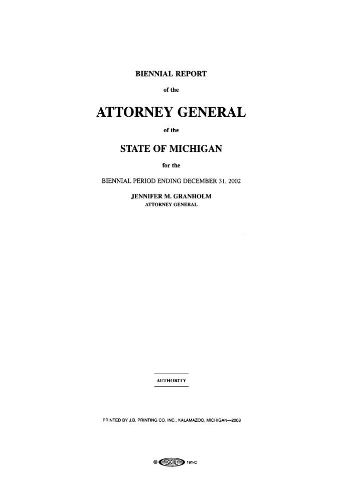 handle is hein.sag/sagmi0016 and id is 1 raw text is: BIENNIAL REPORT
of the
ATTORNEY GENERAL
of the
STATE OF MICHIGAN
for the
BIENNIAL PERIOD ENDING DECEMBER 31, 2002
JENNIFER M. GRANHOLM
ATTORNEY GENERAL
AUTHORITY
PRINTED BY J.B. PRINTING CO. INC., KALAMAZOO, MICHIGAN-2003

@           191-C


