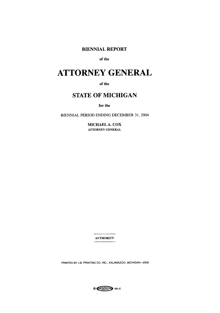 handle is hein.sag/sagmi0017 and id is 1 raw text is: BIENNIAL REPORT

of the
ATTORNEY GENERAL
of the
STATE OF MICHIGAN
for the
BIENNIAL PERIOD ENDING DECEMBER 31, 2004
MICHAEL A. COX
ATTORNEY GENERAL
AUTHORITY
PRINTED BY J.B. PRINTING CO. INC., KALAMAZOO, MICHIGAN-2005

@ 4191-C



