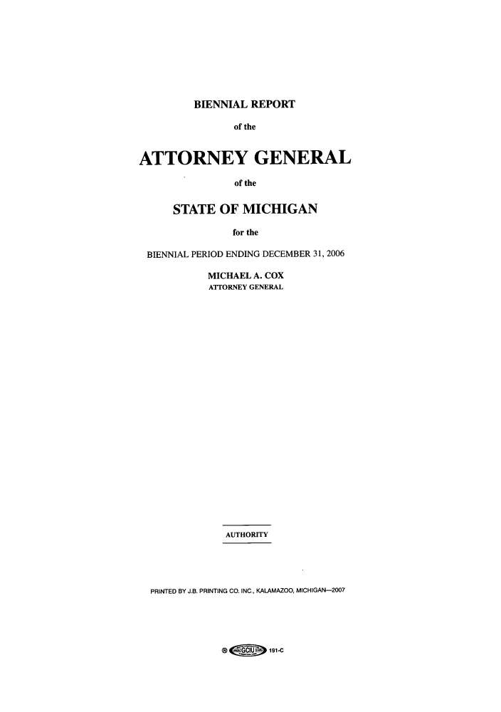 handle is hein.sag/sagmi0018 and id is 1 raw text is: BIENNIAL REPORT
of the
ATTORNEY GENERAL
of the
STATE OF MICHIGAN
for the
BIENNIAL PERIOD ENDING DECEMBER 31, 2006
MICHAEL A. COX
ATTORNEY GENERAL
AUTHORITY
PRINTED BY J.B. PRINTING CO. INC., KALAMAZOO, MICHIGAN-2007

@H)               191-C


