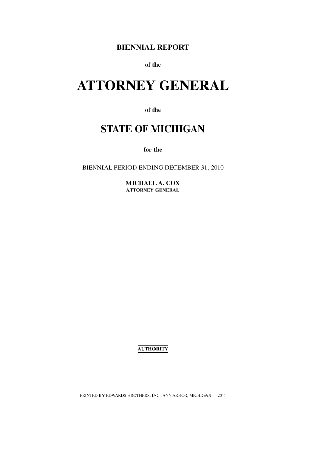 handle is hein.sag/sagmi0021 and id is 1 raw text is: BIENNIAL REPORT
of the
ATTORNEY GENERAL
of the
STATE OF MICHIGAN
for the
BIENNIAL PERIOD ENDING DECEMBER 31, 2010

MICHAEL A. COX
ATTORNEY GENERAL
AUTHORITY

PRINTED BY EDWARDS BROTHERS. INC.. ANN ARBOR. MICHIGAN - 2011


