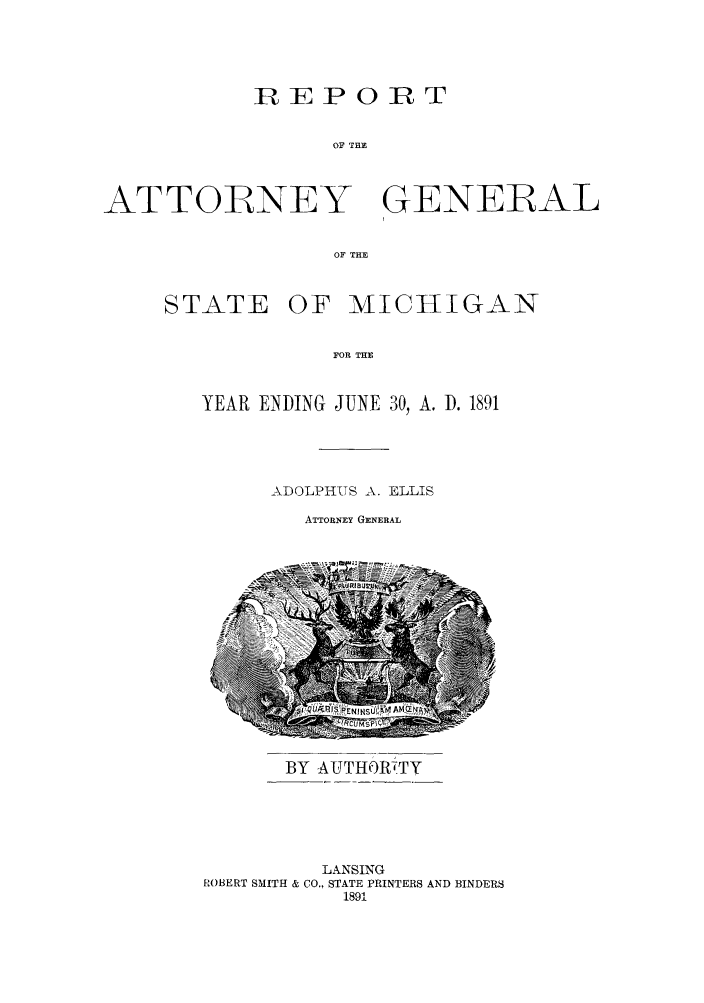 handle is hein.sag/sagmi0023 and id is 1 raw text is: IREPORT
OF THE

ATTORNEY

GENERAL

OF THE

STATE OF MICRIGAN
FOR THE
YEAR ENDING JUNE 30, A. D. 1891

ADOLPHUS A. ELLIS
ATTORNEY GENERAL

BY AUTHO)RTTY

LANSING
ROBERT SMITH & CO., STATE PRINTERS AND BINDERS
1891


