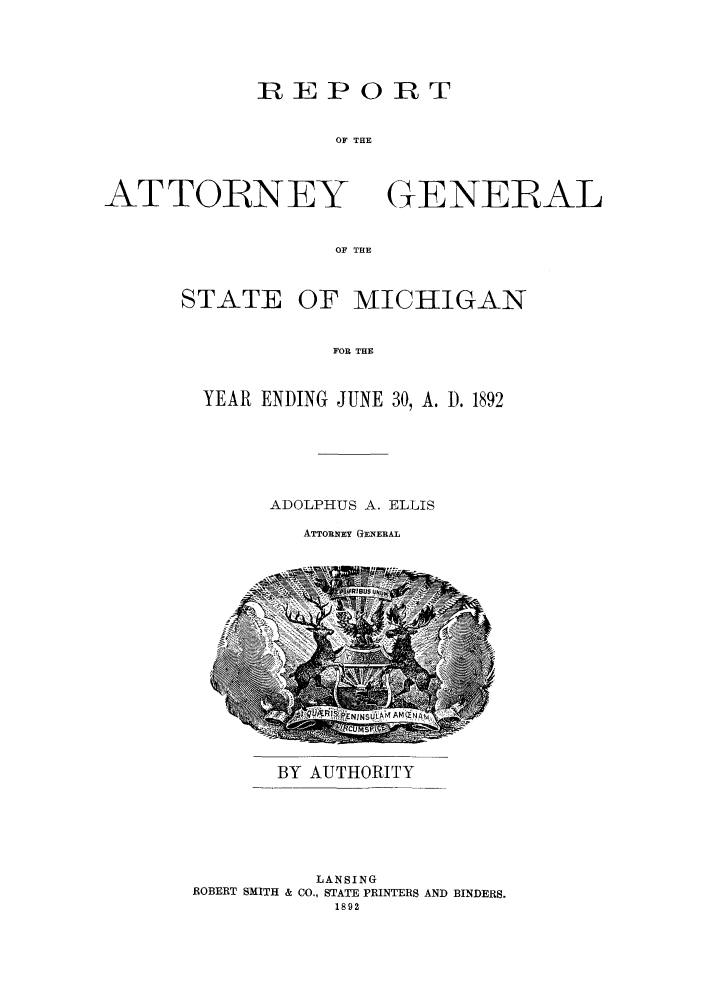 handle is hein.sag/sagmi0024 and id is 1 raw text is: REPORT
OF THE

ATTOIRNEY

GENERAL

OF THE

STATE OF MICHIGAN
FOR THE
YEAR ENDING JUNE 30, A. 3. 1892

ADOLPHUS A. ELLIS

ATTORNEY GENERAL

BY AUTHORITY
LANSING
ROBERT SMITH & CO., STATE PRINTERS AND BINDERS.
1892


