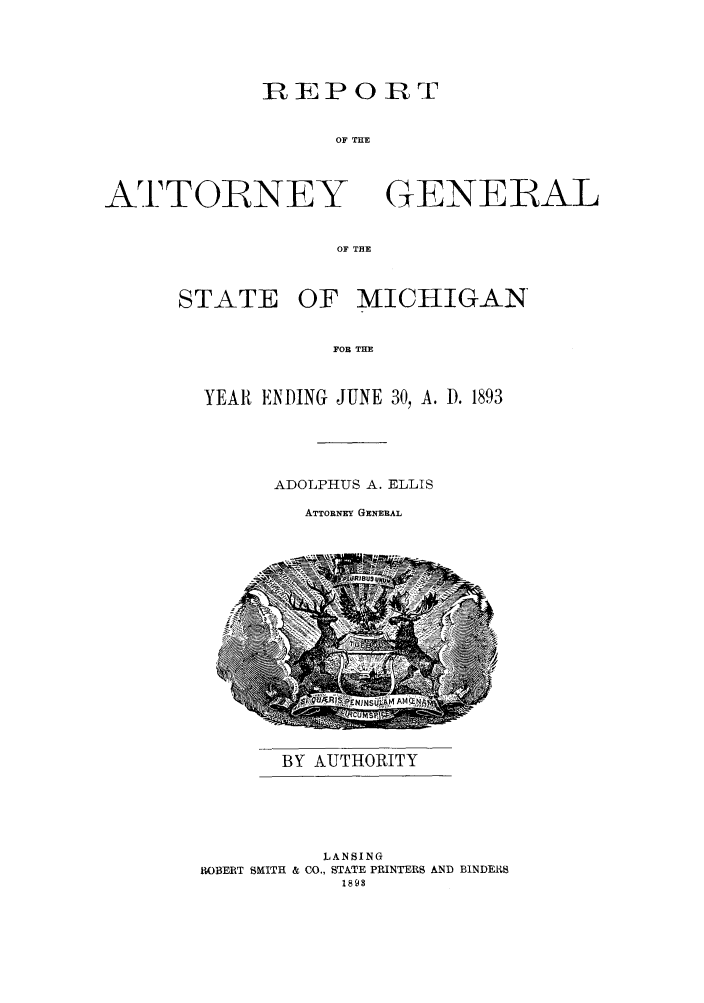 handle is hein.sag/sagmi0025 and id is 1 raw text is: REPORT
OF THE

ATTOIRNEY

GENERAL

OF THE

STATE OF MICHIGAN
FOR THE
YEAR ENDING JUNE 30, A. D. 1893

ADOLPHUS A. ELLIS
ATTORNEY GENERAL

BY AUTHORITY

LANSING
IOBERT SMITH & CO., STATE PRINTERS AND BINDERS
1893


