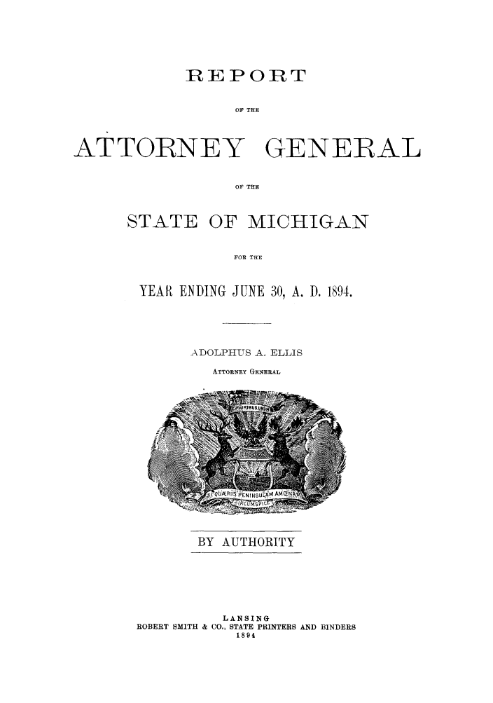 handle is hein.sag/sagmi0026 and id is 1 raw text is: RE PORT
OF THE
ATTORNEY GENERAL
OF THE

STATE OF MICHIGAN
FOR THE
YEAR ENDING JUNE 30, A. D. 1894.

ADOLPHUS A. ELLIS

ATTORNEY GENERAL

BY AUTHORITY

LANSING
ROBERT SMITH & CO., STATE PRINTERS AND BINDERS
1894


