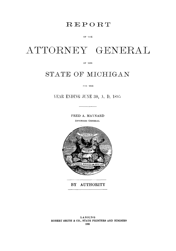 handle is hein.sag/sagmi0027 and id is 1 raw text is: REPORT
OF THIE

ATTORNEY

GENERAL

OF THE

STATE OF MICHIGAN
FOR THE
YEAR, ENDING JUNE 30, A. D. 1891-)

FRED A. MAYNARD
ATTORNEY GENERAL

BY AUTHORITY

LANSING
ROBERT SMITH & CO., STATE PRINTERS AND BINDERS
1895


