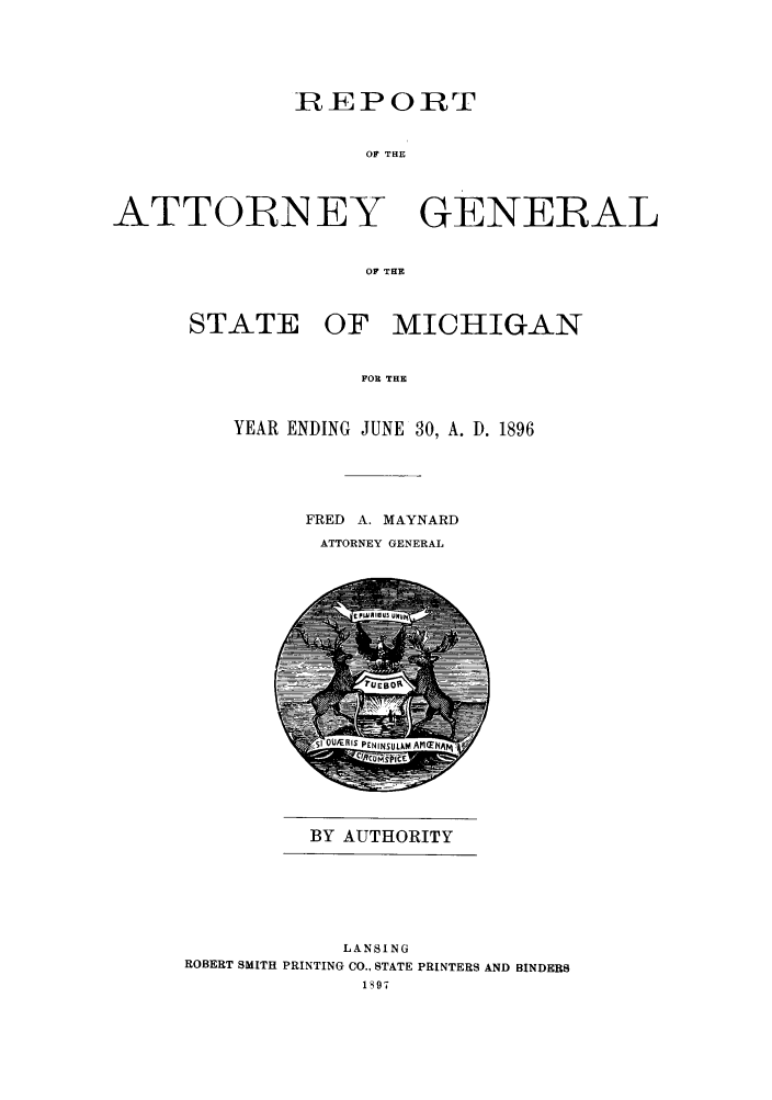 handle is hein.sag/sagmi0028 and id is 1 raw text is: REPORT
OF THE

ATTORNEY

GENERAL

OF THE

STATE OF MICHIGAN
FOR THE
YEAR ENDING JUNE 30, A. D. 1896

FRED A. MAYNARD
ATTORNEY GENERAL

BY AUTHORITY

LANSING
ROBERT SMITH PRINTING CO., STATE PRINTERS AND BINDERS
1S97


