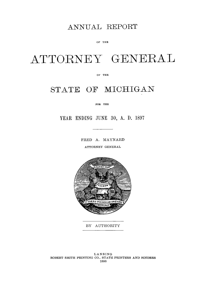 handle is hein.sag/sagmi0029 and id is 1 raw text is: ANN-UAL REPORT
OF THE

ATTORNEY

GENERAL

OF THE

STATE OF MICHIGAN
FOR THE
YEAR ENDING JUNE 30, A. D. 1897

FRED A. MAYNARD
ATTORNEY GENERAL

BY AUTHORITY

LANSING
ROBERT SMITH PRINTING CO., STATE PRINTERS AND BINDERS
1898


