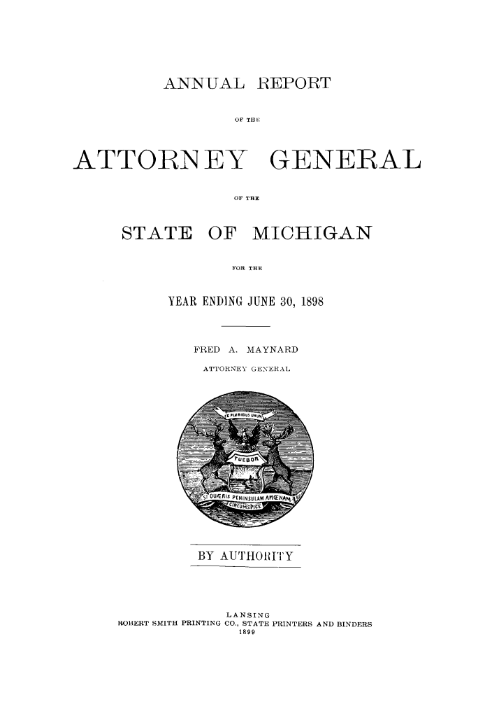 handle is hein.sag/sagmi0030 and id is 1 raw text is: ANNUAL
OF TH

ATTORN EY

REPORT

GENERAL

OF THE

STATE OF MICHIGAN
FOR THE
YEAR ENDING JUNE 30, 1898

FRED A. MAYNARD
ATTORNEY GENERAL

BY AUTHOIUITY

LANSING
RO1ERT SMITH PRINTING CO., STATE PRINTERS AND BINDERS
1899


