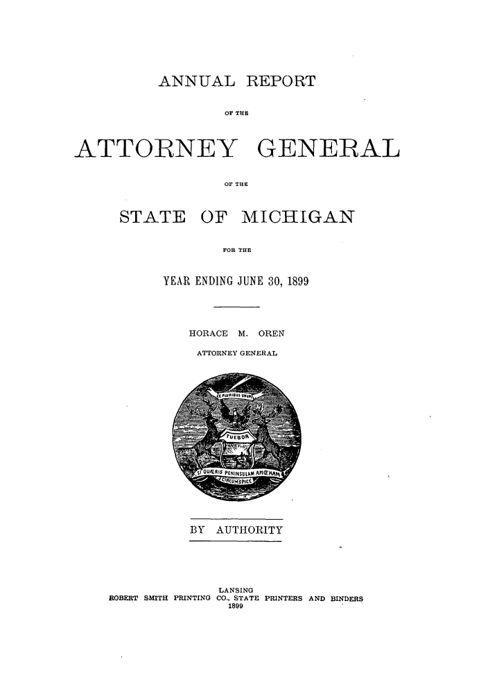 handle is hein.sag/sagmi0031 and id is 1 raw text is: ANNUAL

REPORT

OF THE

ATTORNEY GENERAL
OF THE
STATE OF MICHIGAN
FOR THE

YEAR ENDING JUNE 30, 1899
HORACE M. OREN
ATTORNEY GENERAL

BY AUTHORITY

ROBERT SMITH PRINTING

LANSING
CO., STATE PRINTERS AND BINDERS
1899


