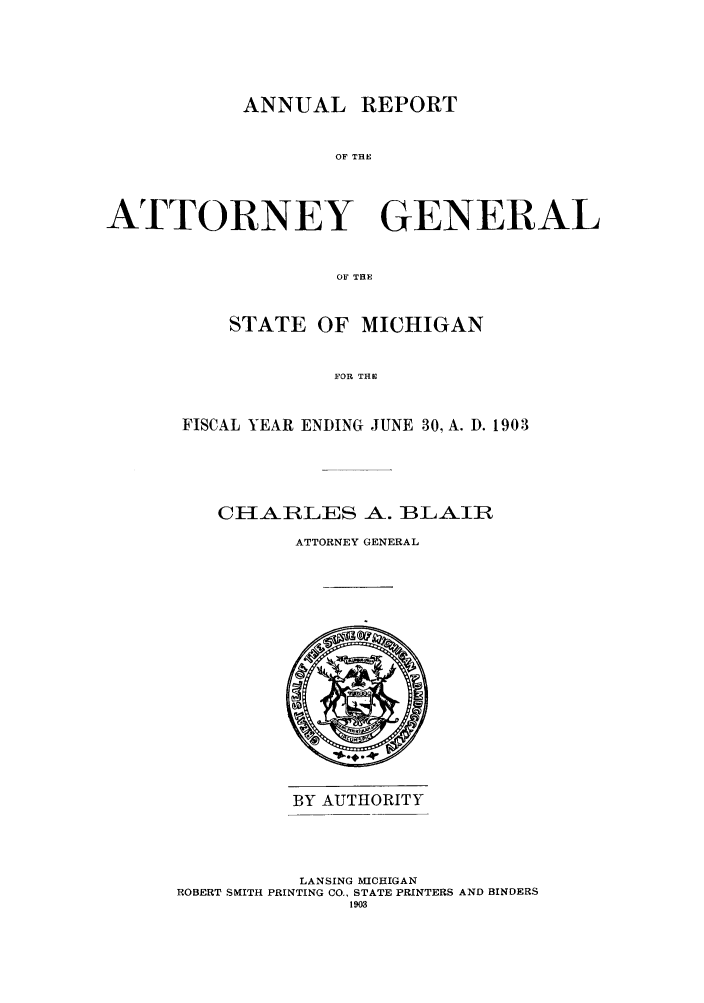 handle is hein.sag/sagmi0035 and id is 1 raw text is: ANNUAL REPORT
OF THE
ATTORNEY GENERAL
OF THE

STATE OF MICHIGAN
FOR THE
FISCAL YEAR ENDING JUNE 30, A. D. 1903

CH1IAiRLES A. BLAIIR
ATTORNEY GENERAL

BY AUTHORITY

LANSING MICHIGAN
ROBERT SMITH PRINTING CO., STATE PRINTERS AND BINDERS
1903


