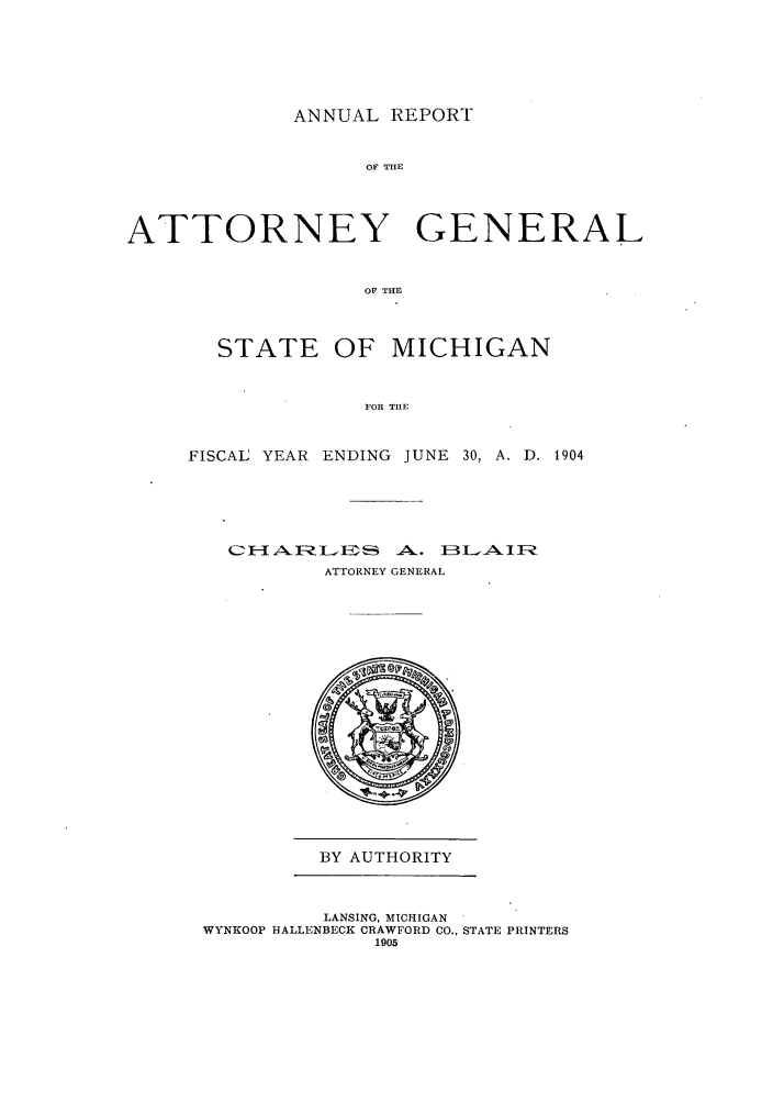 handle is hein.sag/sagmi0036 and id is 1 raw text is: ANNUAL REPORT

OF THE
ATTORNEY GENERAL
OF THE
STATE OF MICHIGAN
FOR THE

FISCAL YEAR ENDING JUNE 30, A. D. 1904
CA  NLEY     . BELAI
ATTORNEY GENERAL

BY AUTHORITY

LANSING, MICHIGAN
WYNKOOP HALLENBECK CRAWFORD CO., STATE PRINTERS
1905


