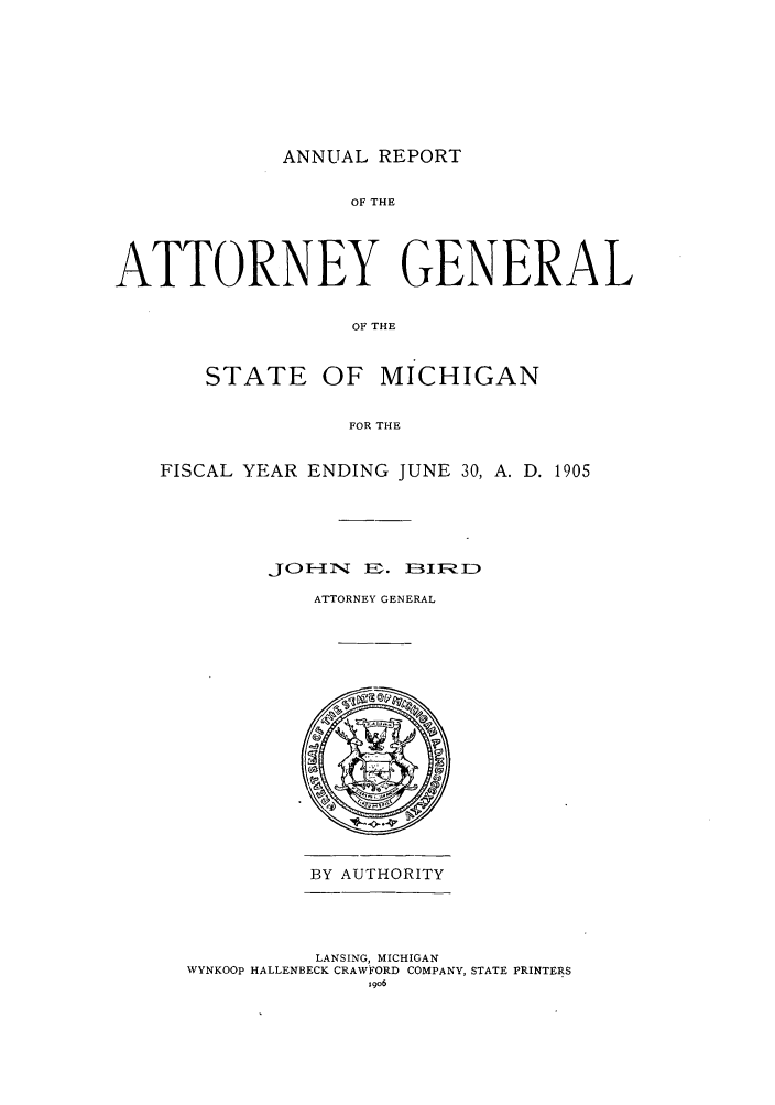 handle is hein.sag/sagmi0037 and id is 1 raw text is: ANNUAL REPORT

OF THE
ATTORNEY GENERAL
OF THE
STATE OF MICHIGAN
FOR THE
FISCAL YEAR ENDING JUNE 30, A. D. 1905
J   TTONE. NER
ATTORNEY GENERAL

BY AUTHORITY
LANSING, MICHIGAN
WYNKOOp HALLENBECK CRAWFORD COMPANY, STATE PRINTERS
1906


