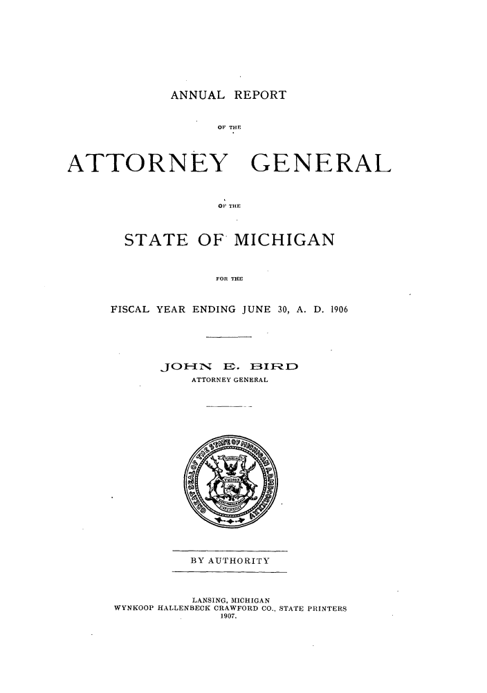 handle is hein.sag/sagmi0038 and id is 1 raw text is: ANNUAL REPORT
OF THE

ATTORNEY

GENERAL

OF THE

STATE OF MICHIGAN
FOR THE
FISCAL YEAR ENDING JUNE 30, A. D. 1906

JOAONY U.     IEAI-
ATTORNEY GENERAL

BY AUTHORITY

LANSING, MICHIGAN
WYNKOOP HALLENBECK CRAWFORD CO., STATE PRINTERS
1907.


