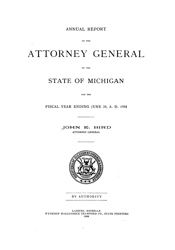 handle is hein.sag/sagmi0040 and id is 1 raw text is: ANNUAL REPORT

OF THE
ATTORNEY GENERAL
OF THE
STATE OF MICHIGAN
FOR THE

FISCAL YEAR ENDING JUNE 30, A. D. 1908
JOE-IN    2:. IE3IFID
ATTORNEY GENERAL

BY AUTHORITY

LANSING, MICHIGAN
WYNKOOP HALLENBECK CRAWFORD CO., STATE PRINTERS
1909


