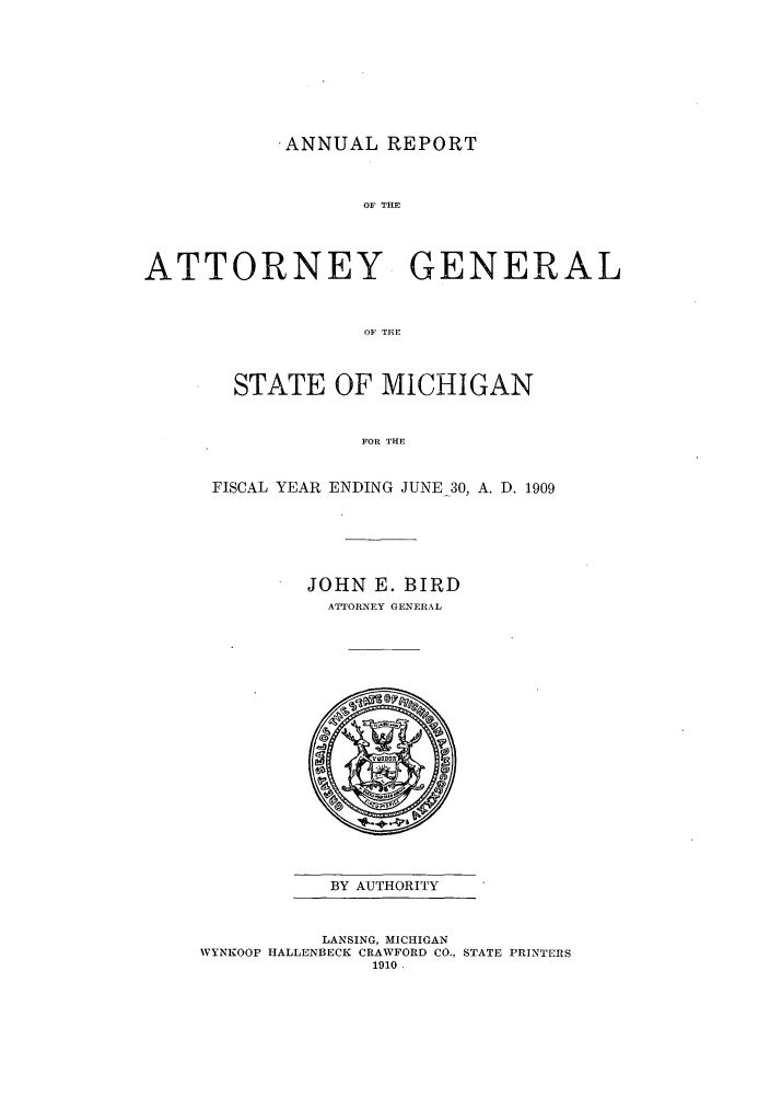 handle is hein.sag/sagmi0041 and id is 1 raw text is: .ANNUAL REPORT
OF THE
ATTORNEY GENERAL
OF THE

STATE OF MICHIGAN
FOR THE
FISCAL YEAR ENDING JUNE 30, A. D. 1909

JOHN E. BIRD
ATTORNEY GENERAL

BY AUTHORITY

LANSING, MICHIGAN
WYNKOOP HALLENBECK CRAWFORD CO., STATE PRINTERS
1910.


